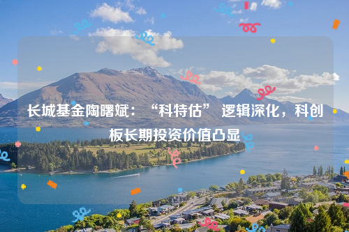 长城基金陶曙斌：“科特估” 逻辑深化，科创板长期投资价值凸显
