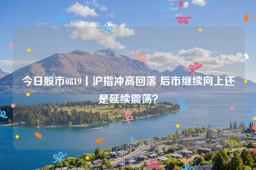今日股市0819丨沪指冲高回落 后市继续向上还是延续震荡？