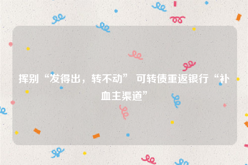 挥别“发得出，转不动” 可转债重返银行“补血主渠道”