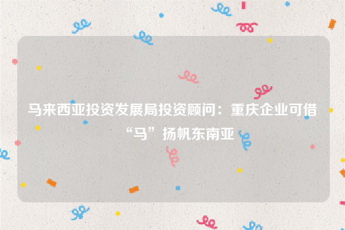 马来西亚投资发展局投资顾问：重庆企业可借“马”扬帆东南亚