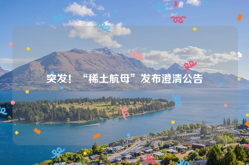 突发！“稀土航母”发布澄清公告