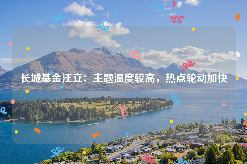 长城基金汪立：主题温度较高，热点轮动加快