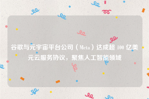 谷歌与元宇宙平台公司（Meta）达成超 100 亿美元云服务协议，聚焦人工智能领域