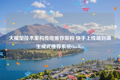 大模型技术重构传统推荐架构 快手上线端到端生成式推荐系统OneRec