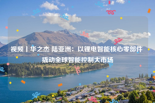 视频丨华之杰 陆亚洲：以锂电智能核心零部件 撬动全球智能控制大市场