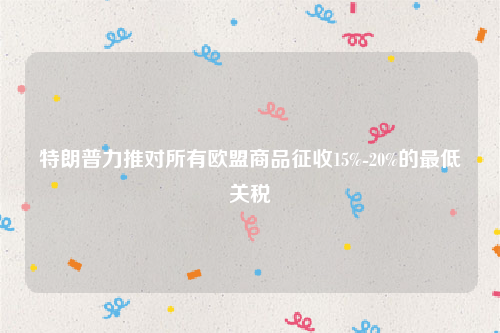 特朗普力推对所有欧盟商品征收15%-20%的最低关税