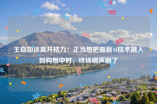 王自如谈离开格力：正当想把最新AI技术融入到构想中时，终场哨声响了