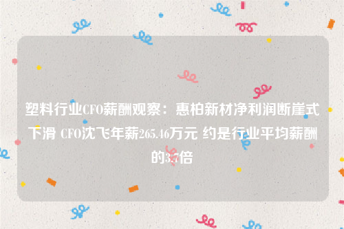 塑料行业CFO薪酬观察：惠柏新材净利润断崖式下滑 CFO沈飞年薪265.46万元 约是行业平均薪酬的3.7倍