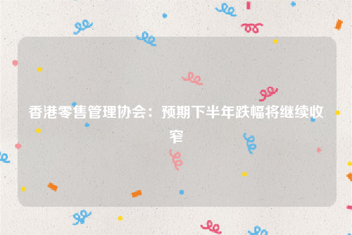 香港零售管理协会：预期下半年跌幅将继续收窄