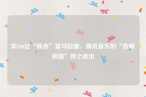拟200亿“鲸吞”喜马拉雅，腾讯音乐的“音频帝国”呼之欲出