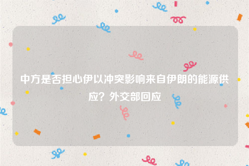 中方是否担心伊以冲突影响来自伊朗的能源供应？外交部回应