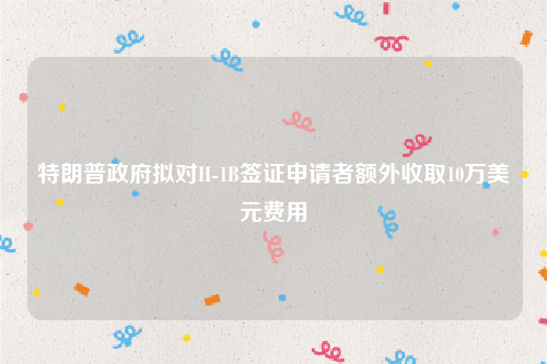 特朗普政府拟对H-1B签证申请者额外收取10万美元费用