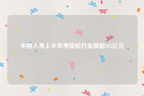 中国人寿上半年寿险赔付金额超302亿元