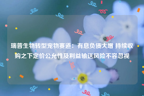 瑞普生物转型宠物赛道：有息负债大增 持续收购之下定价公允性及利益输送风险不容忽视