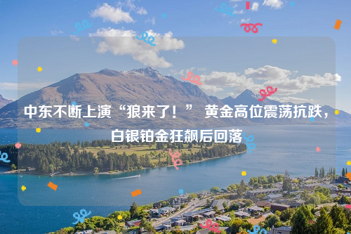 中东不断上演“狼来了！” 黄金高位震荡抗跌，白银铂金狂飙后回落