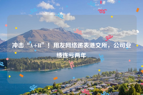 冲击“A+H”！用友网络递表港交所，公司业绩连亏两年