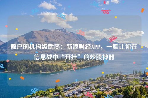 散户的机构级武器：新浪财经APP，一款让你在信息战中“开挂”的炒股神器