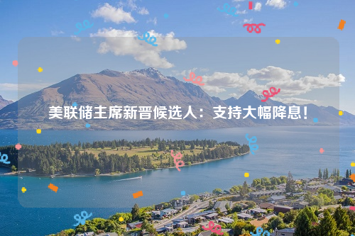 美联储主席新晋候选人：支持大幅降息！