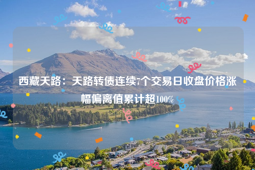 西藏天路：天路转债连续7个交易日收盘价格涨幅偏离值累计超100%