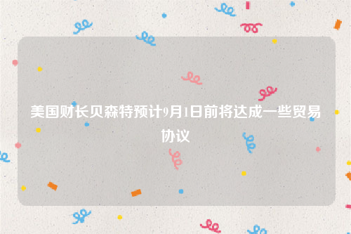 美国财长贝森特预计9月1日前将达成一些贸易协议