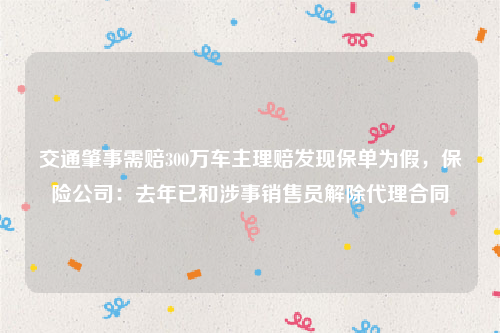 交通肇事需赔300万车主理赔发现保单为假，保险公司：去年已和涉事销售员解除代理合同