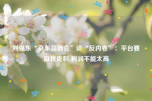 刘强东“京东品酒会”谈“反内卷”：平台要自我克制 利润不能太高