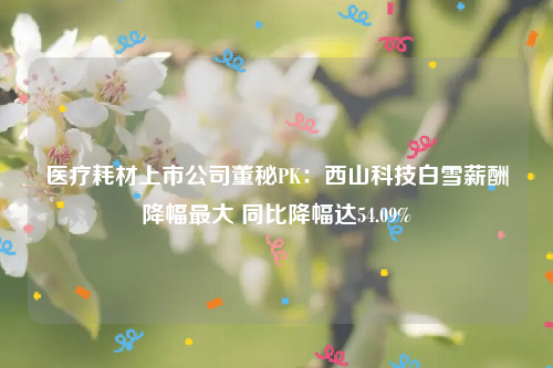 医疗耗材上市公司董秘PK：西山科技白雪薪酬降幅最大 同比降幅达54.09%