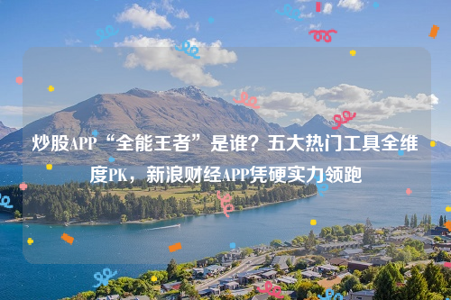 炒股APP“全能王者”是谁？五大热门工具全维度PK，新浪财经APP凭硬实力领跑