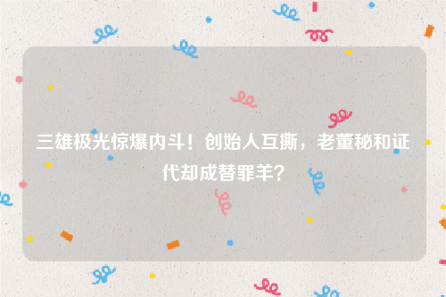 三雄极光惊爆内斗！创始人互撕，老董秘和证代却成替罪羊？
