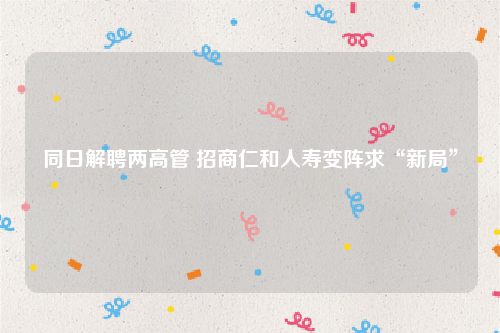 同日解聘两高管 招商仁和人寿变阵求“新局”