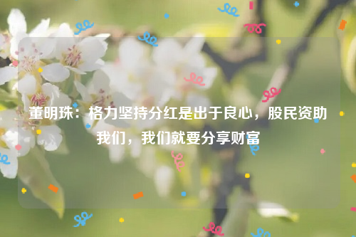 董明珠：格力坚持分红是出于良心，股民资助我们，我们就要分享财富
