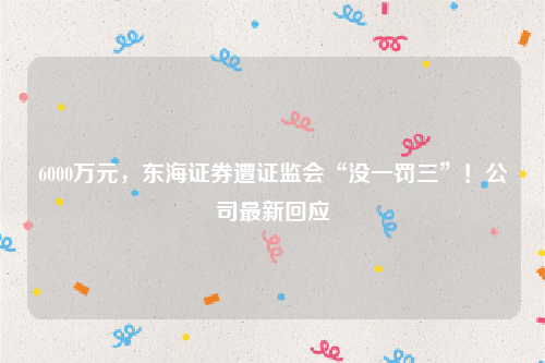6000万元，东海证券遭证监会“没一罚三”！公司最新回应