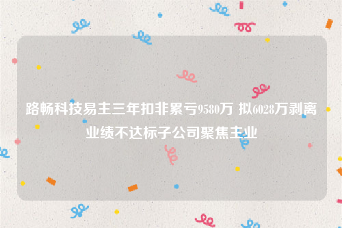 路畅科技易主三年扣非累亏9580万 拟6028万剥离业绩不达标子公司聚焦主业