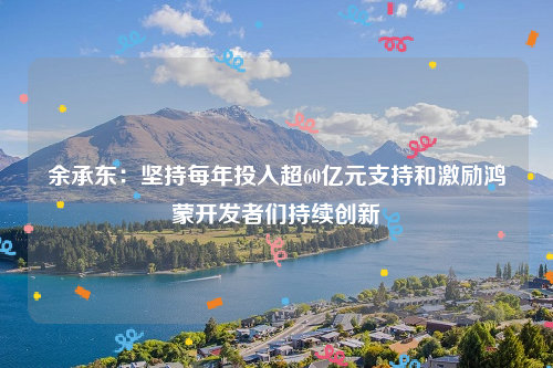 余承东：坚持每年投入超60亿元支持和激励鸿蒙开发者们持续创新