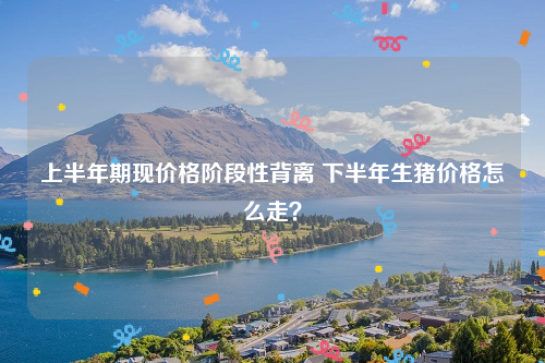 上半年期现价格阶段性背离 下半年生猪价格怎么走？