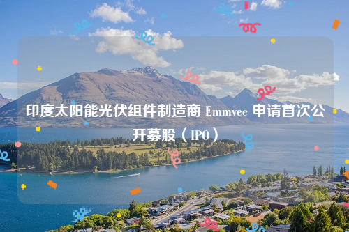 印度太阳能光伏组件制造商 Emmvee 申请首次公开募股（IPO）