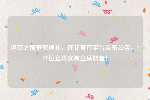 退市之前垂死挣扎，在非官方平台发布公告，*ST恒立再次被立案调查！