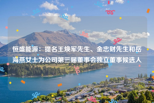恒盛能源：提名王焕军先生、金忠财先生和岳海燕女士为公司第三届董事会独立董事候选人