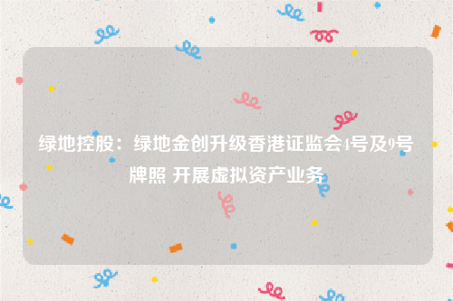 绿地控股：绿地金创升级香港证监会4号及9号牌照 开展虚拟资产业务