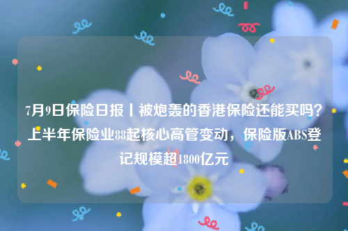 7月9日保险日报丨被炮轰的香港保险还能买吗？上半年保险业88起核心高管变动，保险版ABS登记规模超1800亿元