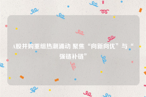 A股并购重组热潮涌动 聚焦“向新向优”与“强链补链”