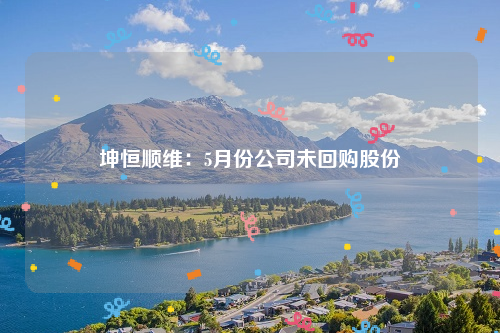 坤恒顺维：5月份公司未回购股份