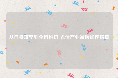 从自身攻坚到全链推进 光伏产业减碳加速破局