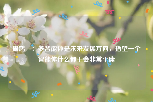 周鸿祎：多智能体是未来发展方向，指望一个智能体什么都干会非常平庸