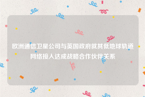 欧洲通信卫星公司与英国政府就其低地球轨道网络接入达成战略合作伙伴关系