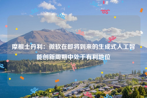 摩根士丹利：微软在即将到来的生成式人工智能创新周期中处于有利地位