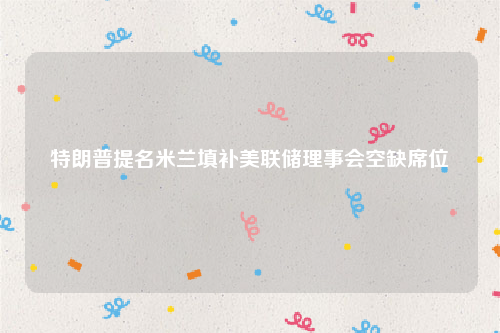 特朗普提名米兰填补美联储理事会空缺席位
