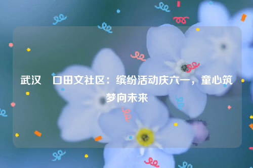 武汉硚口田文社区：缤纷活动庆六一，童心筑梦向未来