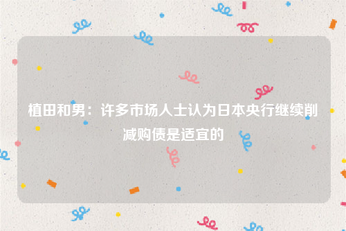 植田和男：许多市场人士认为日本央行继续削减购债是适宜的