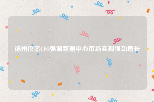 德州仪器CFO强调数据中心市场实现强劲增长